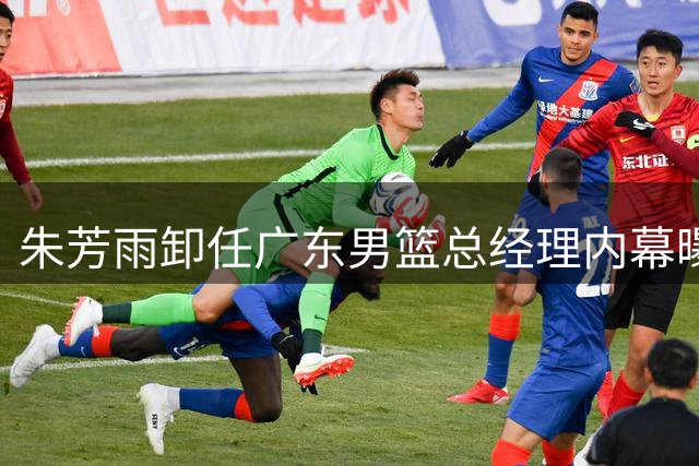朱芳雨卸任广东男篮总经理内幕曝光 三大关键因素促成离职决定